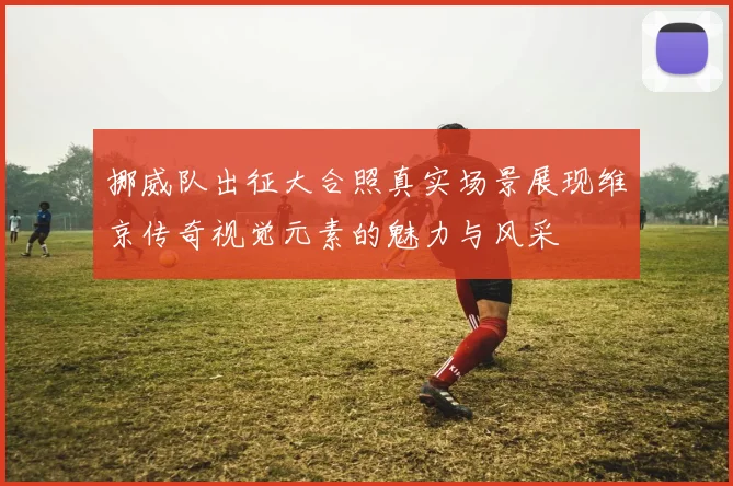 挪威队出征大合照真实场景展现维京传奇视觉元素的魅力与风采