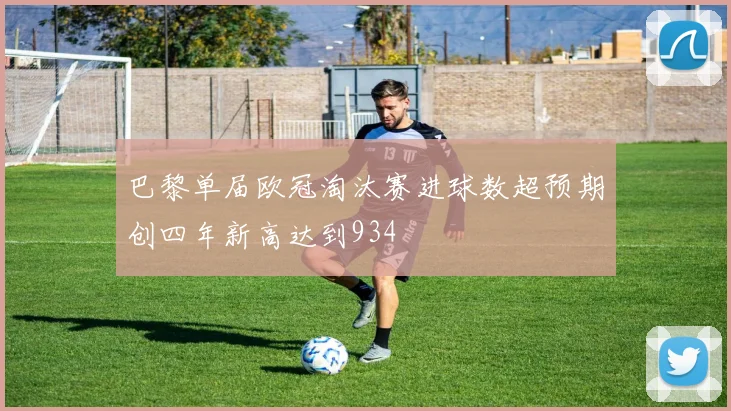 巴黎单届欧冠淘汰赛进球数超预期创四年新高达到934