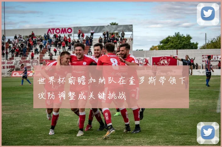 世界杯前瞻加纳队在奎罗斯带领下攻防调整成关键挑战