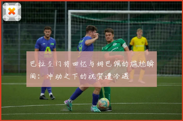 巴拉圭门将回忆与姆巴佩的尴尬瞬间：冲动之下的祝贺遭冷遇