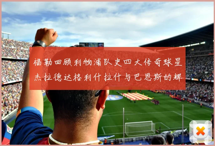 福勒回顾利物浦队史四大传奇球星杰拉德达格利什拉什与巴恩斯的辉煌成就