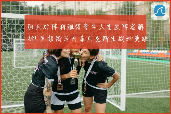 胜利对阵利雅得青年人首发阵容解析C罗领衔马内菲利克斯出战科曼缺席
