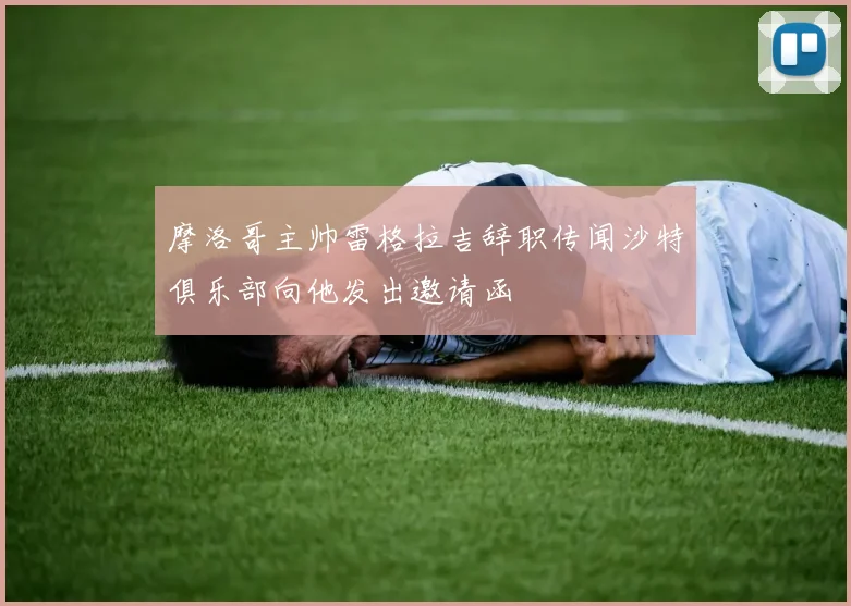 摩洛哥主帅雷格拉吉辞职传闻沙特俱乐部向他发出邀请函