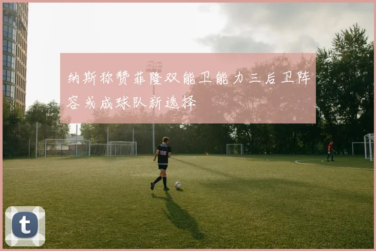 纳斯称赞菲隆双能卫能力三后卫阵容或成球队新选择