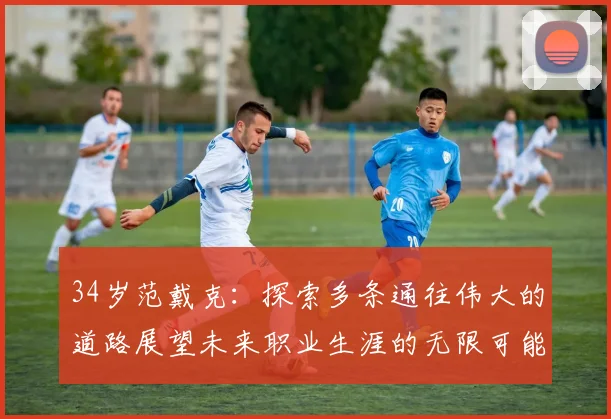 34岁范戴克：探索多条通往伟大的道路展望未来职业生涯的无限可能