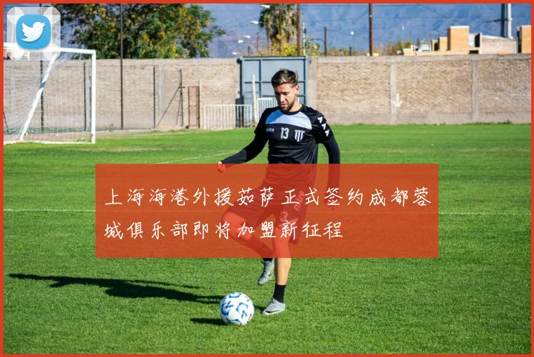 上海海港外援茹萨正式签约成都蓉城俱乐部即将加盟新征程
