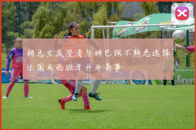 姆总女友澄清与姆巴佩不熟悉选择法国或西班牙并非易事
