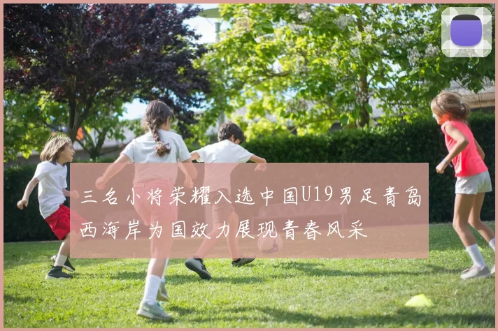 三名小将荣耀入选中国U19男足青岛西海岸为国效力展现青春风采