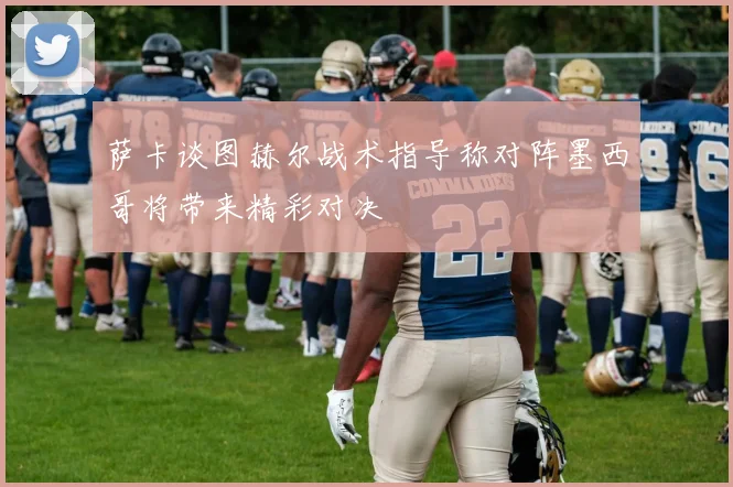 萨卡谈图赫尔战术指导称对阵墨西哥将带来精彩对决