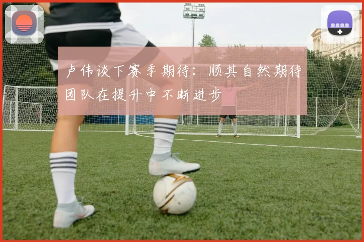 卢伟谈下赛季期待：顺其自然期待团队在提升中不断进步