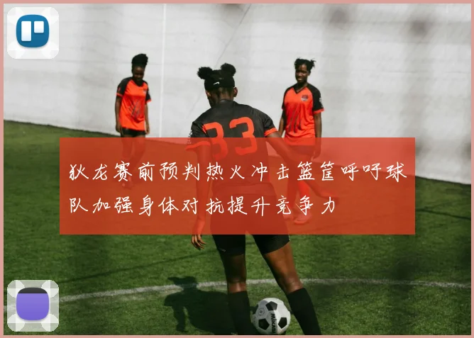 狄龙赛前预判热火冲击篮筐呼吁球队加强身体对抗提升竞争力
