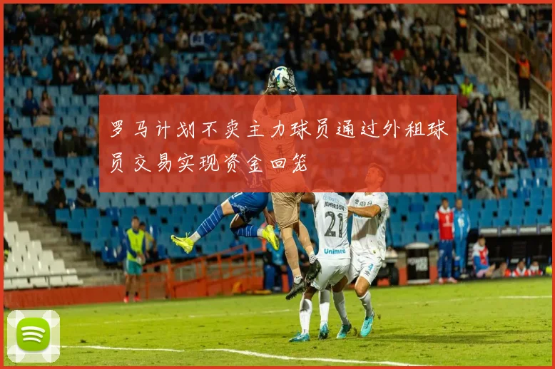 罗马计划不卖主力球员通过外租球员交易实现资金回笼