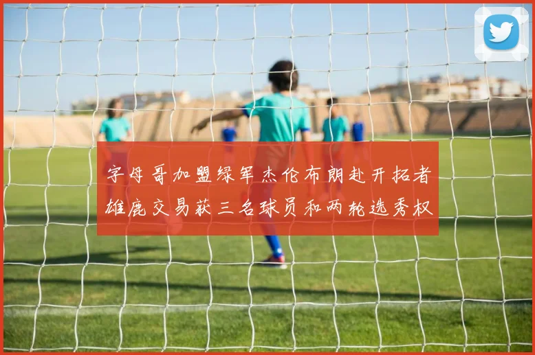 字母哥加盟绿军杰伦布朗赴开拓者雄鹿交易获三名球员和两轮选秀权