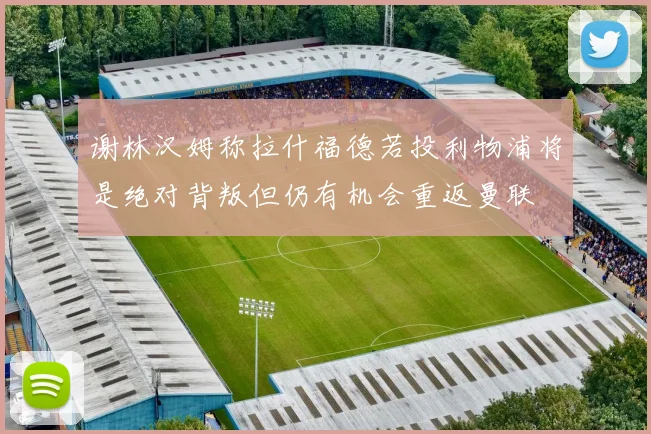 谢林汉姆称拉什福德若投利物浦将是绝对背叛但仍有机会重返曼联