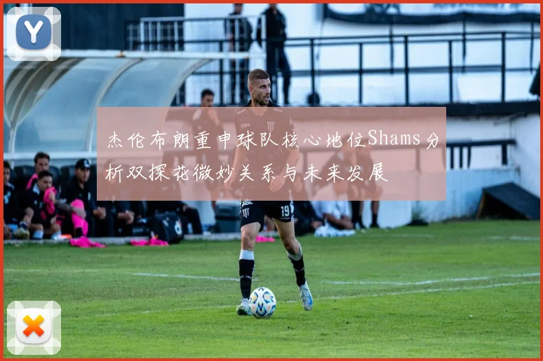杰伦布朗重申球队核心地位Shams分析双探花微妙关系与未来发展