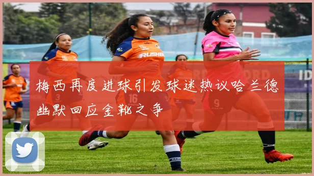 梅西再度进球引发球迷热议哈兰德幽默回应金靴之争