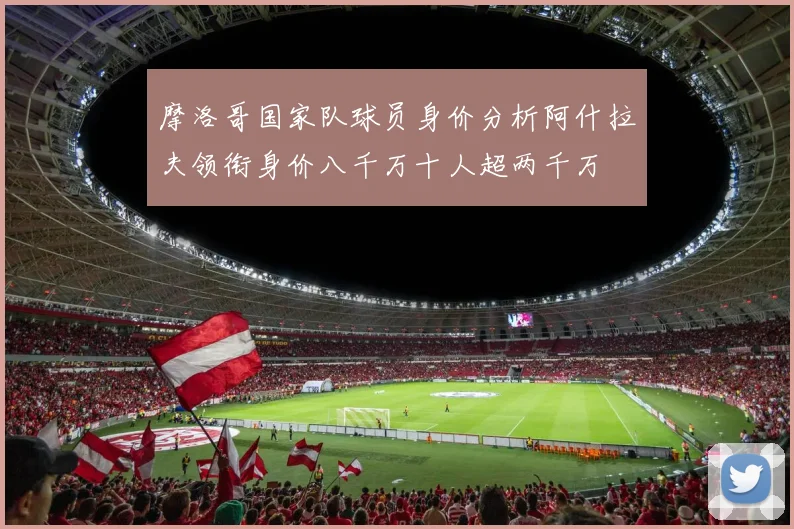 摩洛哥国家队球员身价分析阿什拉夫领衔身价八千万十人超两千万