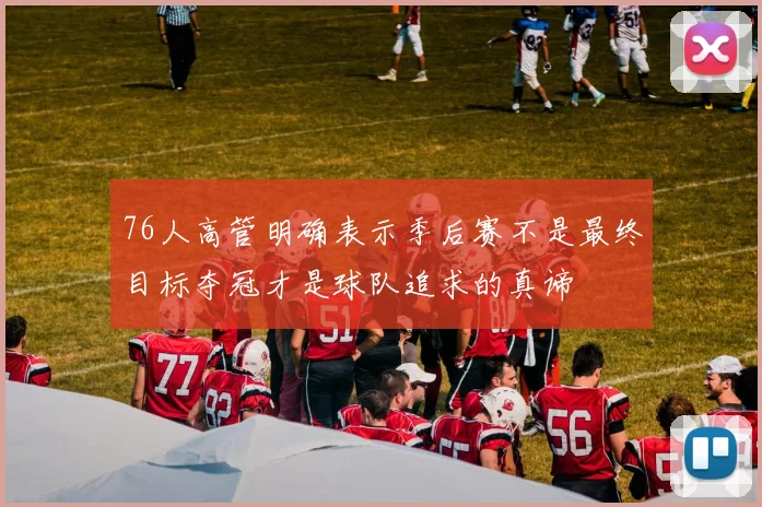 76人高管明确表示季后赛不是最终目标夺冠才是球队追求的真谛