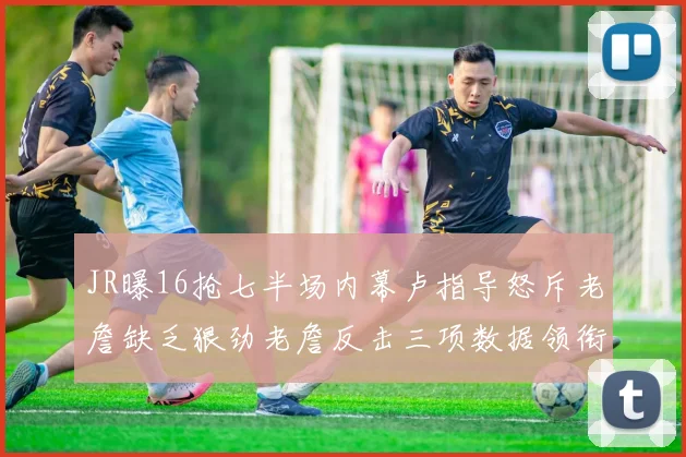 JR曝16抢七半场内幕卢指导怒斥老詹缺乏狠劲老詹反击三项数据领衔全场