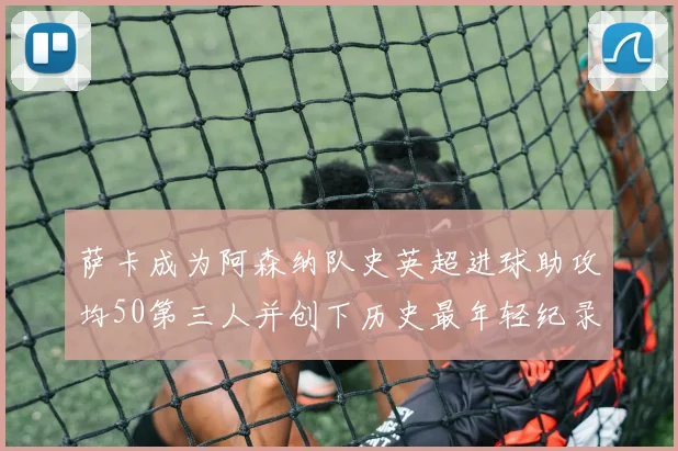萨卡成为阿森纳队史英超进球助攻均50第三人并创下历史最年轻纪录