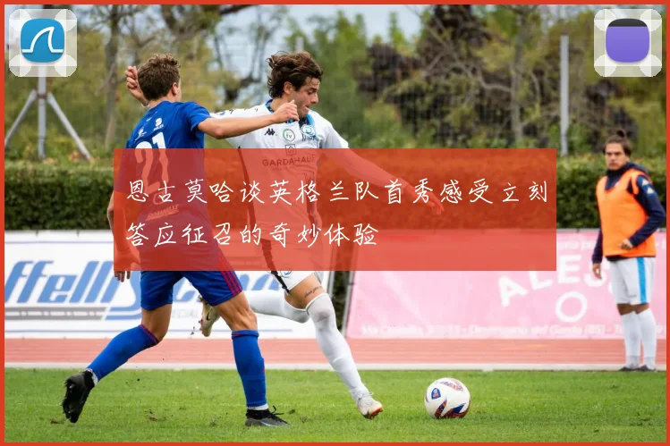 恩古莫哈谈英格兰队首秀感受立刻答应征召的奇妙体验