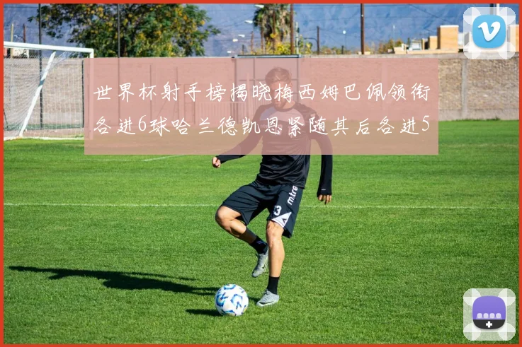 世界杯射手榜揭晓梅西姆巴佩领衔各进6球哈兰德凯恩紧随其后各进5球