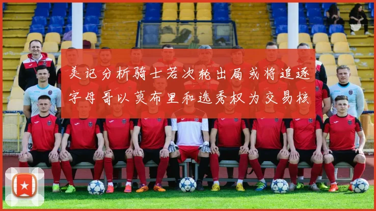 美记分析骑士若次轮出局或将追逐字母哥以莫布里和选秀权为交易核心