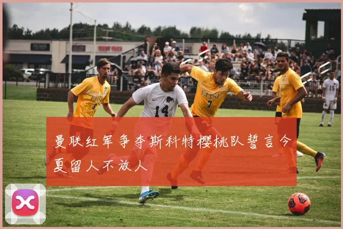 曼联红军争夺斯科特樱桃队誓言今夏留人不放人