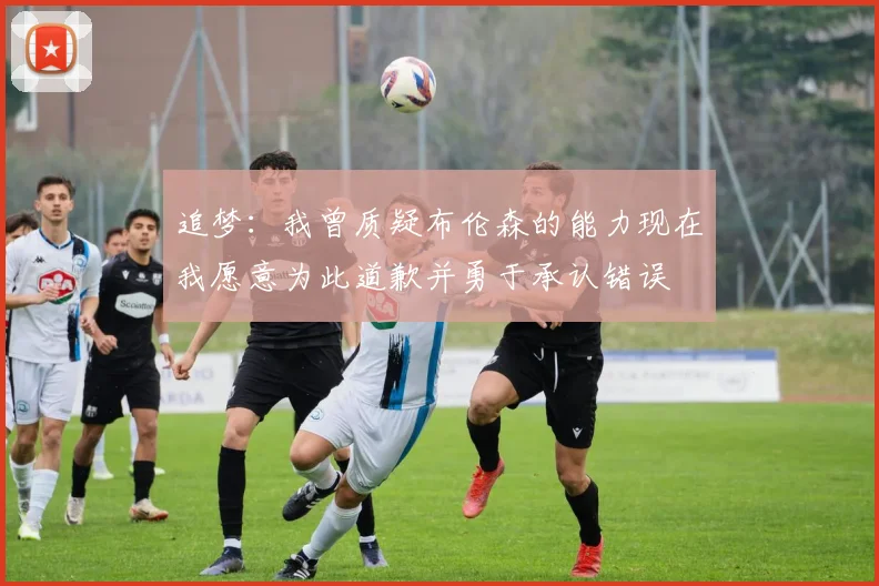 追梦：我曾质疑布伦森的能力现在我愿意为此道歉并勇于承认错误